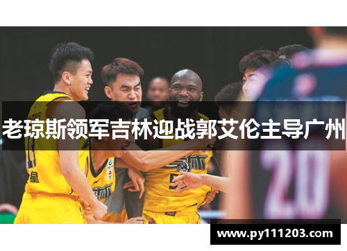 老琼斯领军吉林迎战郭艾伦主导广州
