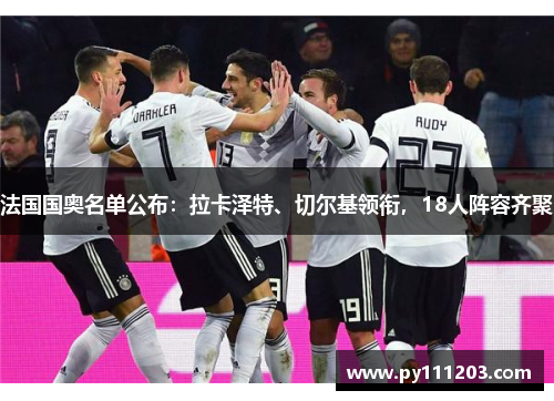 法国国奥名单公布：拉卡泽特、切尔基领衔，18人阵容齐聚