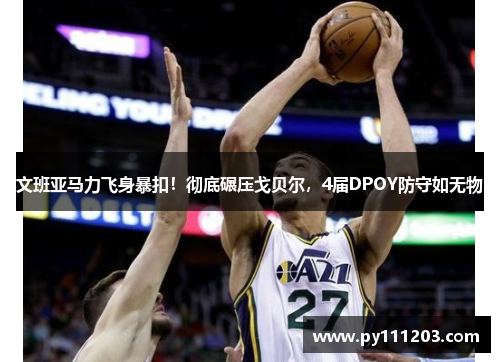 文班亚马力飞身暴扣!彻底碾压戈贝尔,4届DPOY防守如无物 文班亚马力飞身暴扣!彻底碾压戈贝尔,4届DPOY防守如无物